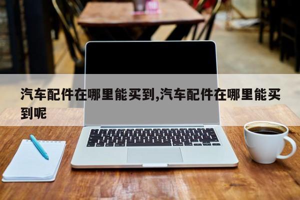 汽车配件在哪里能买到,汽车配件在哪里能买到呢