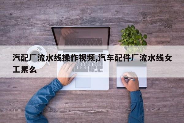 汽配厂流水线操作视频,汽车配件厂流水线女工累么