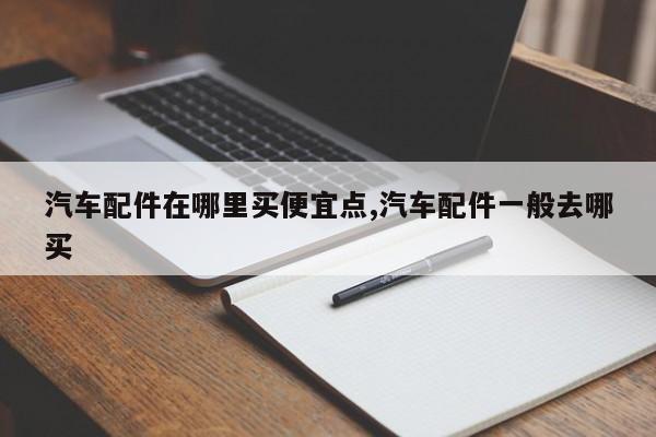 汽车配件在哪里买便宜点,汽车配件一般去哪买