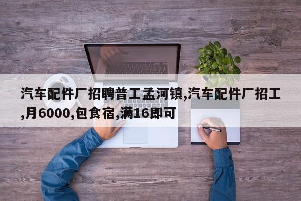 汽车配件厂招聘普工孟河镇,汽车配件厂招工,月6000,包食宿,满16即可